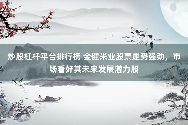 炒股杠杆平台排行榜 金健米业股票走势强劲，市场看好其未来发展潜力股