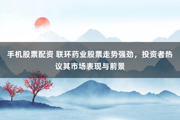 手机股票配资 联环药业股票走势强劲，投资者热议其市场表现与前景