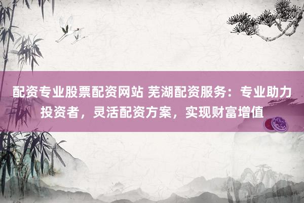 配资专业股票配资网站 芜湖配资服务：专业助力投资者，灵活配资方案，实现财富增值
