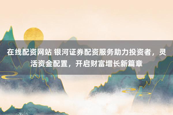 在线配资网站 银河证券配资服务助力投资者，灵活资金配置，开启财富增长新篇章